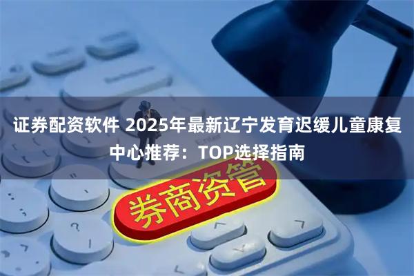 证券配资软件 2025年最新辽宁发育迟缓儿童康复中心推荐：TOP选择指南