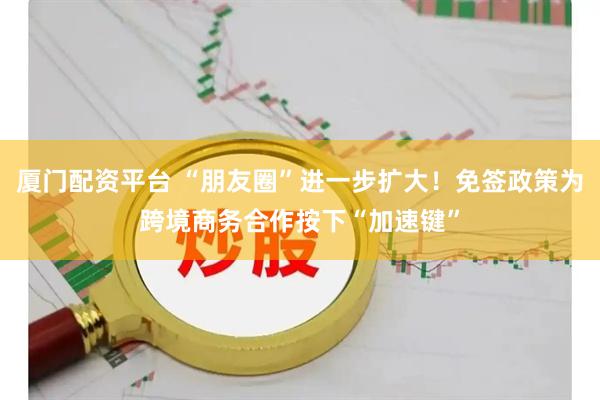 厦门配资平台 “朋友圈”进一步扩大！免签政策为跨境商务合作按下“加速键”