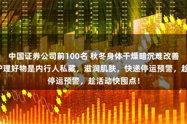 中国证券公司前100名 秋冬身体干燥暗沉难改善？这款身体护理好物是内行人私藏，滋润肌肤，快递停运预警，趁活动快囤点！