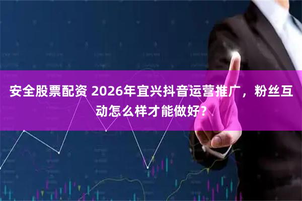 安全股票配资 2026年宜兴抖音运营推广，粉丝互动怎么样才能做好？