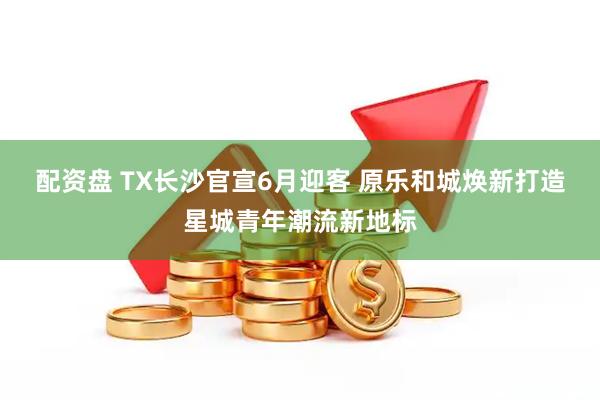 配资盘 TX长沙官宣6月迎客 原乐和城焕新打造星城青年潮流新地标