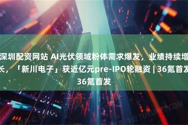 深圳配资网站 AI光伏领域粉体需求爆发，业绩持续增长，「新川电子」获近亿元pre-IPO轮融资 | 36氪首发