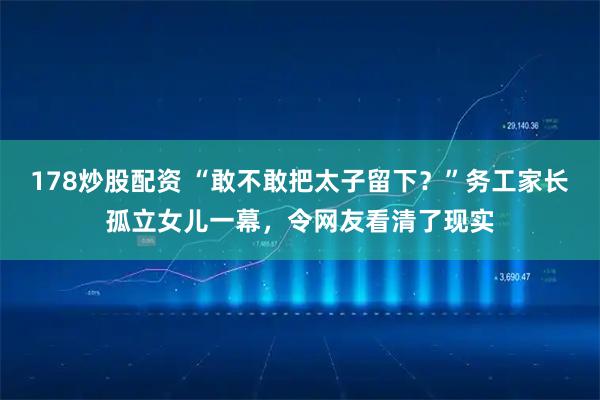 178炒股配资 “敢不敢把太子留下？”务工家长孤立女儿一幕，令网友看清了现实