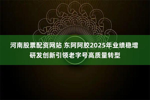 河南股票配资网站 东阿阿胶2025年业绩稳增 研发创新引领老字号高质量转型