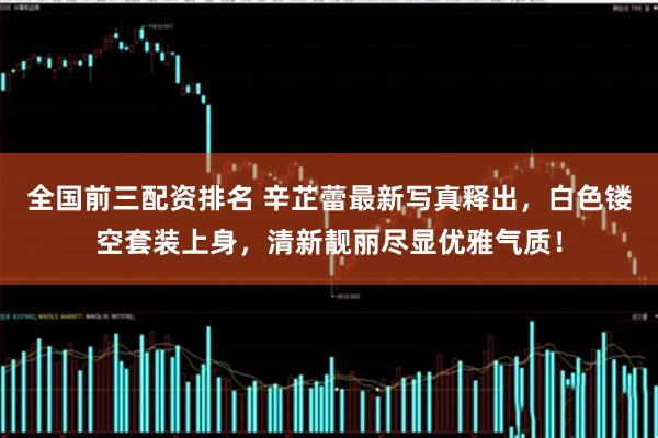 全国前三配资排名 辛芷蕾最新写真释出，白色镂空套装上身，清新靓丽尽显优雅气质！